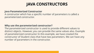 Java Parameterized Constructor
A constructor which has a specific number of parameters is called a
parameterized constructor.
Why use the parameterized constructor?
The parameterized constructor is used to provide different values to
distinct objects. However, you can provide the same values also. Example
of parameterized constructor In this example, we have created the
constructor of Student class that have two parameters. We can have any
number of parameters in the constructor.
JAVA CONSTRUCTORS
 