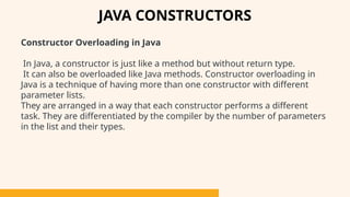 Constructor Overloading in Java
In Java, a constructor is just like a method but without return type.
It can also be overloaded like Java methods. Constructor overloading in
Java is a technique of having more than one constructor with different
parameter lists.
They are arranged in a way that each constructor performs a different
task. They are differentiated by the compiler by the number of parameters
in the list and their types.
JAVA CONSTRUCTORS
 