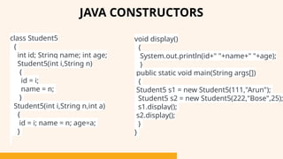 class Student5
{
int id; String name; int age;
Student5(int i,String n)
{
id = i;
name = n;
}
Student5(int i,String n,int a)
{
id = i; name = n; age=a;
}
JAVA CONSTRUCTORS
void display()
{
System.out.println(id+" "+name+" "+age);
}
public static void main(String args[])
{
Student5 s1 = new Student5(111,"Arun");
Student5 s2 = new Student5(222,"Bose",25);
s1.display();
s2.display();
}
}
 