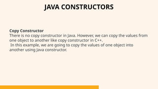 Copy Constructor
There is no copy constructor in Java. However, we can copy the values from
one object to another like copy constructor in C++.
In this example, we are going to copy the values of one object into
another using Java constructor.
JAVA CONSTRUCTORS
 