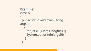 Example:
class A
{
public static void main(String
args[])
{
for(int i=0;i<args.length;i++)
System.out.println(args[i]);
}
}
 