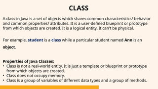 CLASS
A class in Java is a set of objects which shares common characteristics/ behavior
and common properties/ attributes. It is a user-defined blueprint or prototype
from which objects are created. It is a logical entity. It can't be physical.
For example, student is a class while a particular student named Ann is an
object.
Properties of Java Classes:
• Class is not a real-world entity. It is just a template or blueprint or prototype
from which objects are created.
• Class does not occupy memory.
• Class is a group of variables of different data types and a group of methods.
 