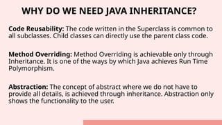 WHY DO WE NEED JAVA INHERITANCE?
Code Reusability: The code written in the Superclass is common to
all subclasses. Child classes can directly use the parent class code.
Method Overriding: Method Overriding is achievable only through
Inheritance. It is one of the ways by which Java achieves Run Time
Polymorphism.
Abstraction: The concept of abstract where we do not have to
provide all details, is achieved through inheritance. Abstraction only
shows the functionality to the user.
 