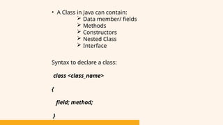 • A Class in Java can contain:
 Data member/ fields
 Methods
 Constructors
 Nested Class
 Interface
Syntax to declare a class:
class <class_name>
{
field; method;
}
 