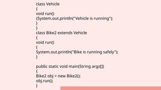 class Vehicle
{
void run()
{System.out.println("Vehicle is running");
}
}
class Bike2 extends Vehicle
{
void run()
{
System.out.println("Bike is running safely");
}
public static void main(String args[])
{
Bike2 obj = new Bike2();
obj.run();
}
 