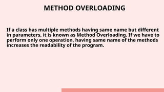 METHOD OVERLOADING
If a class has multiple methods having same name but different
in parameters, it is known as Method Overloading. If we have to
perform only one operation, having same name of the methods
increases the readability of the program.
 