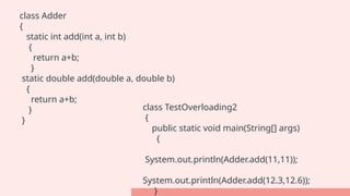 class Adder
{
static int add(int a, int b)
{
return a+b;
}
static double add(double a, double b)
{
return a+b;
}
}
class TestOverloading2
{
public static void main(String[] args)
{
System.out.println(Adder.add(11,11));
System.out.println(Adder.add(12.3,12.6));
}
 