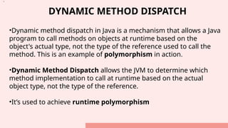 DYNAMIC METHOD DISPATCH
•Dynamic method dispatch in Java is a mechanism that allows a Java
program to call methods on objects at runtime based on the
object's actual type, not the type of the reference used to call the
method. This is an example of polymorphism in action.
•Dynamic Method Dispatch allows the JVM to determine which
method implementation to call at runtime based on the actual
object type, not the type of the reference.
•It’s used to achieve runtime polymorphism
•.
 