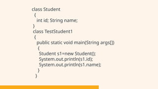 class Student
{
int id; String name;
}
class TestStudent1
{
public static void main(String args[])
{
Student s1=new Student();
System.out.println(s1.id);
System.out.println(s1.name);
}
}
 