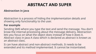 ABSTRACT AND SUPER
Abstraction in Java
Abstraction is a process of hiding the implementation details and
showing only functionality to the user.
For example
Sending SMS where you type the text and send the message. You don't
know the internal processing about the message delivery. Abstraction
lets you focus on what the object does instead of how it does it.
Abstract class in Java A class which is declared as abstract is known as
an abstract class.
It can have abstract and non-abstract methods. It needs to be
extended and its method implemented. It cannot be instantiated.
•.
 