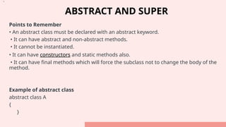 ABSTRACT AND SUPER
Points to Remember
• An abstract class must be declared with an abstract keyword.
• It can have abstract and non-abstract methods.
• It cannot be instantiated.
• It can have constructors and static methods also.
• It can have final methods which will force the subclass not to change the body of the
method.
Example of abstract class
abstract class A
{
}
•.
 