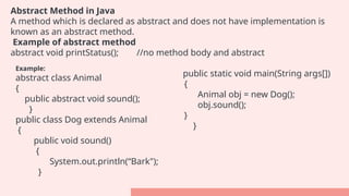 Abstract Method in Java
A method which is declared as abstract and does not have implementation is
known as an abstract method.
Example of abstract method
abstract void printStatus(); //no method body and abstract
Example:
abstract class Animal
{
public abstract void sound();
}
public class Dog extends Animal
{
public void sound()
{
System.out.println(“Bark");
}
public static void main(String args[])
{
Animal obj = new Dog();
obj.sound();
}
}
 