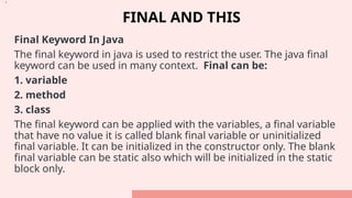 FINAL AND THIS
Final Keyword In Java
The final keyword in java is used to restrict the user. The java final
keyword can be used in many context. Final can be:
1. variable
2. method
3. class
The final keyword can be applied with the variables, a final variable
that have no value it is called blank final variable or uninitialized
final variable. It can be initialized in the constructor only. The blank
final variable can be static also which will be initialized in the static
block only.
•.
 