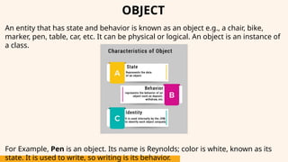 OBJECT
An entity that has state and behavior is known as an object e.g., a chair, bike,
marker, pen, table, car, etc. It can be physical or logical. An object is an instance of
a class.
For Example, Pen is an object. Its name is Reynolds; color is white, known as its
state. It is used to write, so writing is its behavior.
 