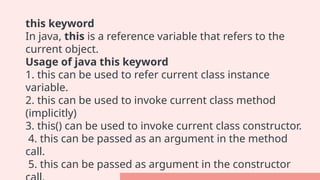 this keyword
In java, this is a reference variable that refers to the
current object.
Usage of java this keyword
1. this can be used to refer current class instance
variable.
2. this can be used to invoke current class method
(implicitly)
3. this() can be used to invoke current class constructor.
4. this can be passed as an argument in the method
call.
5. this can be passed as argument in the constructor
 