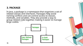78
3. PACKAGE
In Java, a package is a namespace that organizes a set of
related classes and interfaces. Packages help avoid
naming conflicts and can control access to classes,
methods, and variables. They also provide a way to
group related code together, making it easier to manage
large codebases.
 