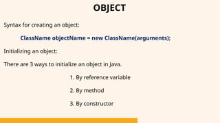 OBJECT
Syntax for creating an object:
ClassName objectName = new ClassName(arguments);
Initializing an object:
There are 3 ways to initialize an object in Java.
1. By reference variable
2. By method
3. By constructor
 