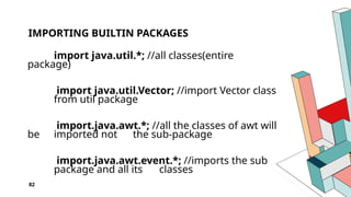 82
IMPORTING BUILTIN PACKAGES
import java.util.*; //all classes(entire
package)
import java.util.Vector; //import Vector class
from util package
import.java.awt.*; //all the classes of awt will
be imported not the sub-package
import.java.awt.event.*; //imports the sub
package and all its classes
 