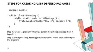 84
STEPS FOR CREATING USER DEFINED PACKAGES
Step 1: Create a program which is a part of the defined package (here it
is pack1).
Step 2: Place your file (Greeting.java) in any drive/ folder path and compile
the program
 