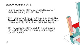 87
JAVA WRAPPER CLASS
• In Java, wrapper classes are used to convert
primitive data types into objects.
• This is important because Java collections (like
ArrayList and HashMap) and some methods
require objects rather than primitive types.
• We use wrapper classes while working with
those data structures where primitive types
cannot be used.
 