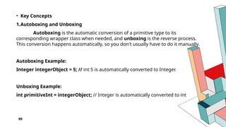 89
• Key Concepts
1.Autoboxing and Unboxing
Autoboxing is the automatic conversion of a primitive type to its
corresponding wrapper class when needed, and unboxing is the reverse process.
This conversion happens automatically, so you don't usually have to do it manually.
Autoboxing Example:
Integer integerObject = 5; // int 5 is automatically converted to Integer.
Unboxing Example:
int primitiveInt = integerObject; // Integer is automatically converted to int
 