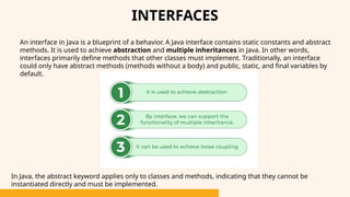 INTERFACES
An interface in Java is a blueprint of a behavior. A Java interface contains static constants and abstract
methods. It is used to achieve abstraction and multiple inheritances in Java. In other words,
interfaces primarily define methods that other classes must implement. Traditionally, an interface
could only have abstract methods (methods without a body) and public, static, and final variables by
default.
In Java, the abstract keyword applies only to classes and methods, indicating that they cannot be
instantiated directly and must be implemented.
 