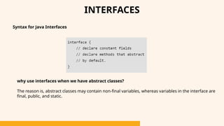 INTERFACES
Syntax for Java Interfaces
why use interfaces when we have abstract classes?
The reason is, abstract classes may contain non-final variables, whereas variables in the interface are
final, public, and static.
 