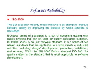 ▪ ISO 9000
The SEI capability maturity model initiative is an attempt to improve
software quality by improving the process by which software is
developed.
ISO-9000 series of standards is a set of document dealing with
quality systems that can be used for quality assurance purposes.
ISO-9000 series is not just software standard. It is a series of five
related standards that are applicable to a wide variety of industrial
activities, including design/ development, production, installation,
and servicing. Within the ISO 9000 Series, standard ISO 9001 for
quality system is the standard that is most applicable to software
development.
103
Software Reliability
 