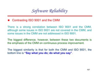 ▪ Contrasting ISO 9001 and the CMM
There is a strong correlation between ISO 9001 and the CMM,
although some issues in ISO 9001 are not covered in the CMM, and
some issues in the CMM are not addressed in ISO 9001.
The biggest difference, however, between these two documents is
the emphasis of the CMM on continuous process improvement.
The biggest similarity is that for both the CMM and ISO 9001, the
bottom line is “Say what you do; do what you say”.
107
Software Reliability
 