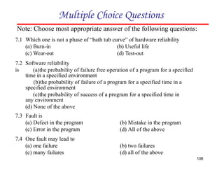 (b) Useful life
(d) Test-out
(a) Burn-in
(c) Wear-out
7.2 Software reliability
is (a)the probability of failure free operation of a program for a specified
time in a specified environment
(b)the probability of failure of a program for a specified time in a
specified environment
(c)the probability of success of a program for a specified time in
any environment
(d) None of the above
7.3 Fault is
(b) Mistake in the program
(d) All of the above
(a) Defect in the program
(c) Error in the program
7.4 One fault may lead to
(a) one failure
(c) many failures
(b) two failures
(d) all of the above
Multiple Choice Questions
Note: Choose most appropriate answer of the following questions:
7.1 Which one is not a phase of “bath tub curve” of hardware reliability
108
 