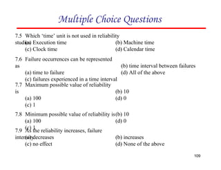 (b) 10
(d) 0
Multiple Choice Questions
7.5 Which ‘time’ unit is not used in reliability
studies
109
(a) Execution time
(c) Clock time
(b) Machine time
(d) Calendar time
7.6 Failure occurrences can be represented
as
(a) time to failure
(c) failures experienced in a time interval
(b) time interval between failures
(d) All of the above
7.9 As the reliability increases, failure
intensity
(a) decreases
(c) no effect
(b) increases
(d) None of the above
(b) 10
7.7 Maximum possible value of reliability
is
(a) 100
(c) 1
7.8 Minimum possible value of reliability is
(a) 100
(c) 1
(d) 0
 