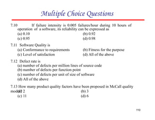 7.10 If failure intensity is 0.005 failures/hour during 10 hours of
operation of a software, its reliability can be expressed as
(b) 0.92
(d) 0.98
(a) 0.10
(c) 0.95
7.11 Software Quality is
(a) Conformance to requirements
(c) Level of satisfaction
7.12 Defect rate is
Multiple Choice Questions
(b) Fitness for the purpose
(d) All of the above
110
(a) number of defects per million lines of source code
(b) number of defects per function point
(c) number of defects per unit of size of software
(d) All of the above
7.13 How many product quality factors have been proposed in McCall quality
model?
(a) 2
(c) 11
(b) 3
(d) 6
 