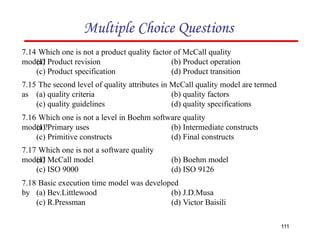 7.14 Which one is not a product quality factor of McCall quality
model?
(a) Product revision
(c) Product specification
(b) Product operation
(d) Product transition
Multiple Choice Questions
7.15 The second level of quality attributes in McCall quality model are termed
as
111
(a) quality criteria
(c) quality guidelines
(b) quality factors
(d) quality specifications
7.16 Which one is not a level in Boehm software quality
model ?
(a) Primary uses
(c) Primitive constructs
(b) Intermediate constructs
(d) Final constructs
7.17 Which one is not a software quality
model?
(a) McCall model
(c) ISO 9000
(b) Boehm model
(d) ISO 9126
7.18 Basic execution time model was developed
by (a) Bev.Littlewood
(c) R.Pressman
(b) J.D.Musa
(d) Victor Baisili
 