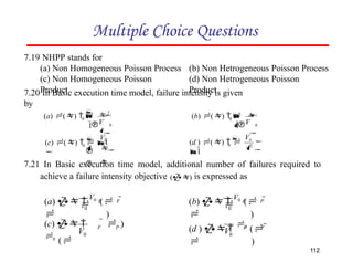 Multiple Choice Questions
7.19 NHPP stands for
(a) Non Homogeneous Poisson Process
(c) Non Homogeneous Poisson
Product
(b) Non Hetrogeneous Poisson Process
(d) Non Hetrogeneous Poisson
Product
7.20 In Basic execution time model, failure intensity is given
by
7.21 In Basic execution time model, additional number of failures required to
achieve a failure intensity objective () is expressed as



 0

0
V
 2

(a) ()  
1
 
 0

0
V
 

(b) ()  
1
0
 V0

(c) ()   1
  



V0


2
0


(d ) ()  
1
0
P F

(a)  
V0
( 
 )
0
P
F

(b)  
V0
( 
 )
0
P
  )
F
V
(c)  
0
(
0
112
F
P
V
(d )  
0
( 
 )
 