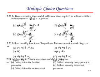 Multiple Choice Questions
7.22 In Basic execution time model, additional time required to achieve a failure
intensity objective ( ) is given as
7.23 Failure intensity function of Logarithmic Poisson execution model is given
as
(a) ()  0 LN
()
(c) ()  0
exp()




F

V0
(c)   Ln





P

0  P  0 F

V0
(d )  Ln




0  P


0
(a)  
Ln V


113

 F  
P 
0  F


0
(b)  
Ln V
(b) ()  0
exp()
(d ) ()  0
log()
7.24 In Logarithmic Poisson execution model, ‘’ is known
as (a) Failure intensity function
parameter
(c) Failure intensity measurement
(b) Failure intensity decay parameter
(d) Failure intensity increment
parameter
 