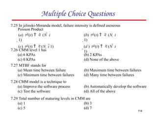 Multiple Choice Questions
7.25 In jelinski-Moranda model, failure intensity is defined aseneous
Poisson Product
114
7.26 CMM level 1 has
(a) 6 KPAs
(c) 0 KPAs
7.27 MTBF stands for
(a) Mean time between failure
(c) Minimum time between failures
7.28 CMM model is a technique to
(a) Improve the software process
(c) Test the software
(b) 2 KPAs
(d) None of the above
(b) Maximum time between failures
(d) Many time between failures
(b) Automatically develop the software
(d) All of the above
7.29 Total number of maturing levels in CMM are
(a) 1
(c) 5
(b) 3
(d) 7
(a) (t)   (N  i
1)
(c) (t)  (N  i 1)
(b) (t)   (N  i
1)
(d ) (t)  (N  i
1)
 