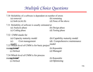 7.30 Reliability of a software is dependent on number of errors
(a) removed
(c) both (a) & (b)
(b) remaining
(d) None of the above
7.31 Reliability of software is usually estimated at
(a) Analysis phase
(c) Coding phase
(b) Design phase
(d) Testing phase
Multiple Choice Questions
7.32 CMM stands for
(a) Capacity maturity model
(c) Cost management
model
115
(b) Capability maturity model
(d) Comprehensive maintenance
model
7.33 Which level of CMM is for basic project
management?
(a) Initial
(c) Defined
(b) Repeatable
(d) Managed
7.34 Which level of CMM is for process
management?
(a) Initial
(c) Defined
(b) Repeatable
(d) Optimizing
 