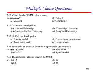 Multiple Choice Questions
7.36 CMM was developed at
(a) Harvard University
(c) Carnegie Mellon University
116
(b) Cambridge University
(d) Maryland University
7.39 The number of clauses used in ISO 9001
are (a) 15
(c) 20
(b) 25
(d) 10
7.35 Which level of CMM is for process
management?
(a) Initial
(c) Managed
(b) Defined
(d) Optimizing
7.38 The model to measure the software process improvement is
called
(a) ISO 9000
(c) CMM
(b) ISO 9126
(d) Spiral model
7.37 McCall has developed a
(a) Quality model
(c) Requirement model
(b) Process improvement model
(d) Design model
 