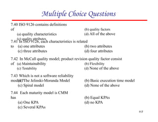 Multiple Choice Questions
7.41 In ISO 9126, each characteristics is related
to
117
(a) one attributes
(c) three attributes
(b) two attributes
(d) four attributes
7.44 Each maturity model is CMM
has
(a) One KPA
(c) Several KPAs
(b) Equal KPAs
(d) no KPA
7.40 ISO 9126 contains definitions
of
(a) quality characteristics
(c) quality attributes
(b) quality factors
(d) All of the above
7.43 Which is not a software reliability
model ?
(a) The Jelinski-Moranda Model
(c) Spiral model
(b) Basic execution time model
(d) None of the above
7.42 In McCall quality model; product revision quality factor consist
of (a) Maintainability
(c) Testability
(b) Flexibility
(d) None of the above
 