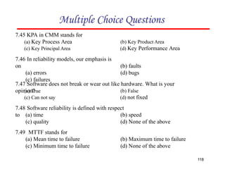 Multiple Choice Questions
7.46 In reliability models, our emphasis is
on
(a) errors
(c) failures
118
(b) faults
(d) bugs
7.49 MTTF stands for
(a) Mean time to failure
(c) Minimum time to failure
(b) Maximum time to failure
(d) None of the above
7.45 KPA in CMM stands for
(a) Key Process Area
(c) Key Principal Area
(b) Key Product Area
(d) Key Performance Area
7.48 Software reliability is defined with respect
to (a) time
(c) quality
(b) speed
(d) None of the above
7.47 Software does not break or wear out like hardware. What is your
opinion?
(a) True
(c) Can not say
(b) False
(d) not fixed
 