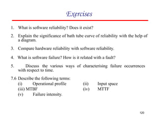 Exercises
1. What is software reliability? Does it exist?
2. Explain the significance of bath tube curve of reliability with the help of
a diagram.
3. Compare hardware reliability with software reliability.
4. What is software failure? How is it related with a fault?
5. Discuss the various ways of characterising failure occurrences
with respect to time.
120
7.6 Describe the following terms:
(i) Operational profile
(iii) MTBF
(v) Failure intensity.
(ii)
(iv)
Input space
MTTF
 
