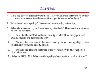 Exercises
7. What are uses of reliability studies? How can one use software reliability
measures to monitor the operational performance of software?
8. What is software quality? Discuss software quality attributes.
9. What do you mean by software quality standards? Illustrate their essence
as well as benefits.
10. Describe the McCall software quality model. How many product
quality factors are defined and why?
11. Discuss the relationship between quality factors and quality criteria
in McCall’s software quality model.
12. Explain the Boehm software quality model with the help of a
block diagram.
13. What is ISO9126 ? What are the quality characteristics and attributes?
121
 