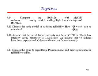 Exercises
7.14 Compare the ISO9126 with McCall
software quality model and highlight few advantages of
ISO9126.
122
7.15 Discuss the basic model of software reliability. How
calculated.
can be
7.16 Assume that the initial failure intensity is 6 failures/CPU hr. The failure
intensity decay parameter is 0.02/failure. We assume that 45 failures
have been experienced. Calculate the current failure intensity.
7.17 Explain the basic & logarithmic Poisson model and their significance in
reliability studies.
 and

 