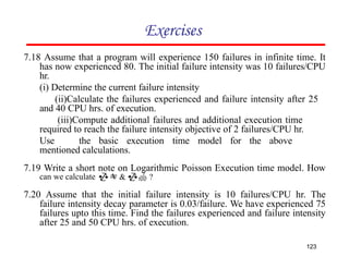 Exercises
7.18 Assume that a program will experience 150 failures in infinite time. It
has now experienced 80. The initial failure intensity was 10 failures/CPU
hr.
(i) Determine the current failure intensity
(ii)Calculate the failures experienced and failure intensity after 25
and 40 CPU hrs. of execution.
(iii)Compute additional failures and additional execution time
required to reach the failure intensity objective of 2 failures/CPU hr.
Use the basic execution time model for the above
mentioned calculations.
7.19 Write a short note on Logarithmic Poisson Execution time model. How
can we calculate  &  ?
7.20 Assume that the initial failure intensity is 10 failures/CPU hr. The
failure intensity decay parameter is 0.03/failure. We have experienced 75
failures upto this time. Find the failures experienced and failure intensity
after 25 and 50 CPU hrs. of execution.
123
 