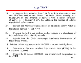 Exercises
24. A program is expected to have 250 faults. It is also assumed that
one fault may lead to one failure. The initial failure intensity is 5
failure/CPU hr. The program is released with a failure intensity
objective of 4 failures/10 CPU hr. Calculate the number of failures
experienced before release.
25. Explain the Jelinski-Moranda model of reliability theory. What is
the relation between ‘t’ and ' ' ?
26. Describe the Mill’s bug seeding model. Discuss few advantages of
this model over other reliability models.
27. Explain how the CMM encourages continuous improvement of
the software process.
28. Discuss various key process areas of CMM at various maturity levels.
29. Construct a table that correlates key process areas (KPAs) in the
CMM with ISO9000.
30. Discuss the 20 clauses of ISO9001 and compare with the practices in
the CMM.
125
 