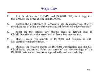 Exercises
31. List the difference of CMM and ISO9001. Why is it suggested
that CMM is the better choice than ISO9001?
32. Explain the significance of software reliability engineering. Discuss
the advantage of using any software standard for software development?
33. What are the various key process areas at defined level in
CMM? Describe activities associated with one key process area.
34. Discuss main requirements of ISO9001 and compare it with
SEI capability maturity model.
35. Discuss the relative merits of ISO9001 certification and the SEI
CMM based evaluation. Point out some of the shortcomings of the
ISO9001 certification process as applied to the software industry.
126
 