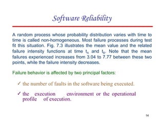 A random process whose probability distribution varies with time to
time is called non-homogeneous. Most failure processes during test
fit this situation. Fig. 7.3 illustrates the mean value and the related
failure intensity functions at time tA and tB. Note that the mean
failures experienced increases from 3.04 to 7.77 between these two
points, while the failure intensity decreases.
Failure behavior is affected by two principal factors:
✓ the number of faults in the software being executed.
✓ the execution environment or the operational
profile of execution.
14
Software Reliability
 