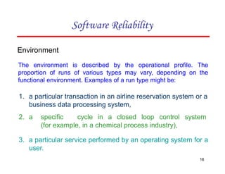 Environment
The environment is described by the operational profile. The
proportion of runs of various types may vary, depending on the
functional environment. Examples of a run type might be:
1. a particular transaction in an airline reservation system or a
business data processing system,
2. a specific cycle in a closed loop control system
(for example, in a chemical process industry),
3. a particular service performed by an operating system for a
user.
16
Software Reliability
 