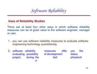 Uses of Reliability Studies
There are at least four other ways in which software reliability
measures can be of great value to the software engineer, manager
or user.
1. you can use software reliability measures to evaluate software
engineering technology quantitatively.
22
2. software
evaluating
project.
reliability measures offer you the
possibility of development status
during the test phasesof
a
Software Reliability
 