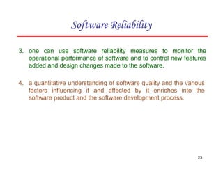 3. one can use software reliability measures to monitor the
operational performance of software and to control new features
added and design changes made to the software.
4. a quantitative understanding of software quality and the various
factors influencing it and affected by it enriches into the
software product and the software development process.
23
Software Reliability
 